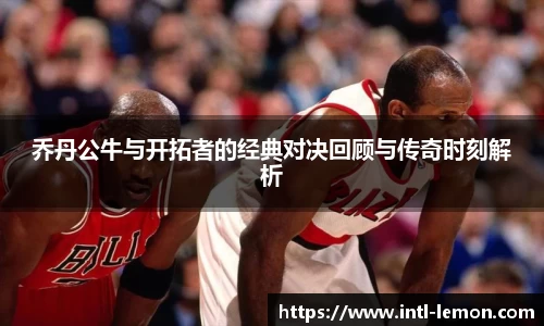 乔丹公牛与开拓者的经典对决回顾与传奇时刻解析