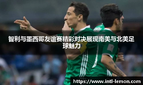 智利与墨西哥友谊赛精彩对决展现南美与北美足球魅力