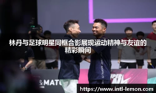 林丹与足球明星同框合影展现运动精神与友谊的精彩瞬间