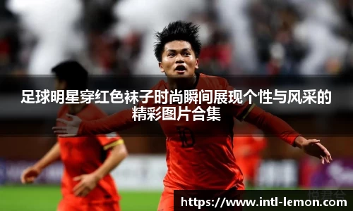 足球明星穿红色袜子时尚瞬间展现个性与风采的精彩图片合集