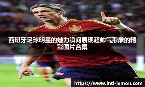 西班牙足球明星的魅力瞬间展现超帅气形象的精彩图片合集