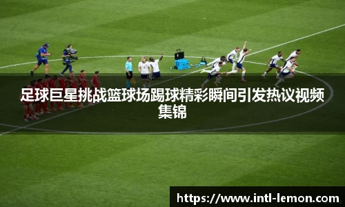 足球巨星挑战篮球场踢球精彩瞬间引发热议视频集锦